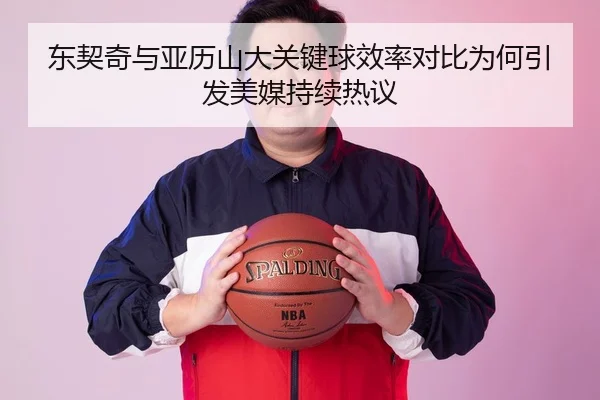东契奇与亚历山大关键球效率对比为何引发美媒持续热议