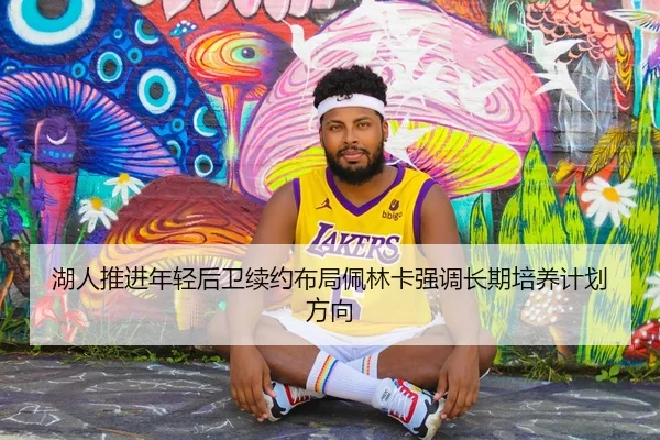 湖人推进年轻后卫续约布局佩林卡强调长期培养计划方向